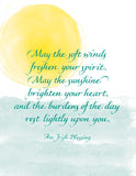 May the soft winds freshen your spirit. May the sunshine brighten your heart, and the burdens of the day rest lightly upon you. - An Irish Blessing