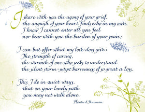 I share with you the agony of your grief, the anguish of your heart finds echo in my own. I know I cannot enter all you feel nor bear with you the burden of your pain; I can but offer what my love does give: The strength of caring, the warmth of one who seeks to understand the silent storm-swept barrenness of so great a loss. This I do in quiet ways, that on your lonely path you may not walk alone. - Howard Thurman